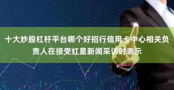 十大炒股杠杆平台哪个好招行信用卡中心相关负责人在接受红星新闻采访时表示